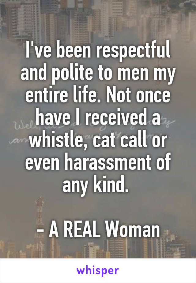 I've been respectful and polite to men my entire life. Not once have I received a whistle, cat call or even harassment of any kind. 

- A REAL Woman