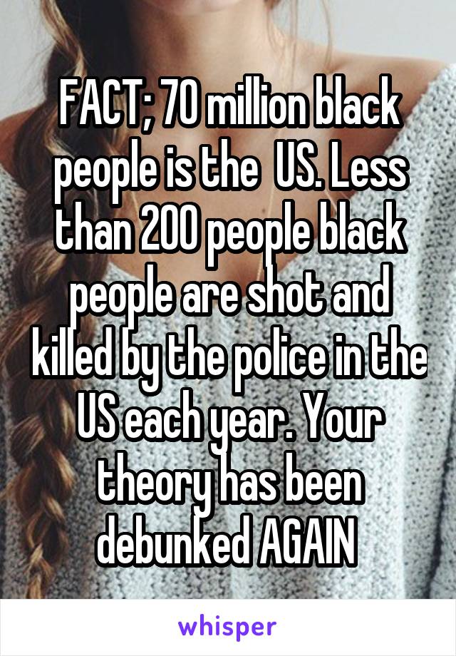 FACT; 70 million black people is the  US. Less than 200 people black people are shot and killed by the police in the US each year. Your theory has been debunked AGAIN 