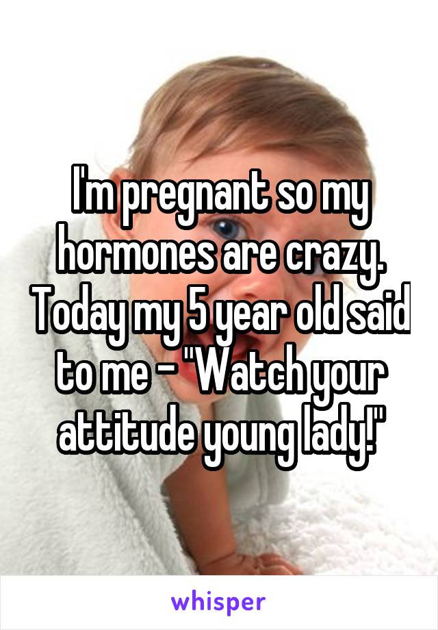 I'm pregnant so my hormones are crazy. Today my 5 year old said to me - "Watch your attitude young lady!"