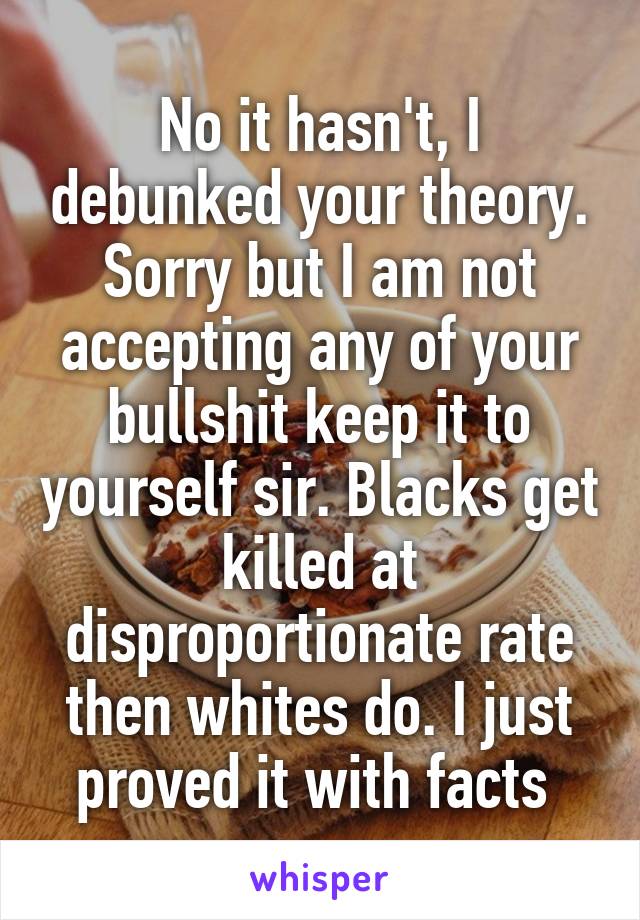 No it hasn't, I debunked your theory. Sorry but I am not accepting any of your bullshit keep it to yourself sir. Blacks get killed at disproportionate rate then whites do. I just proved it with facts 