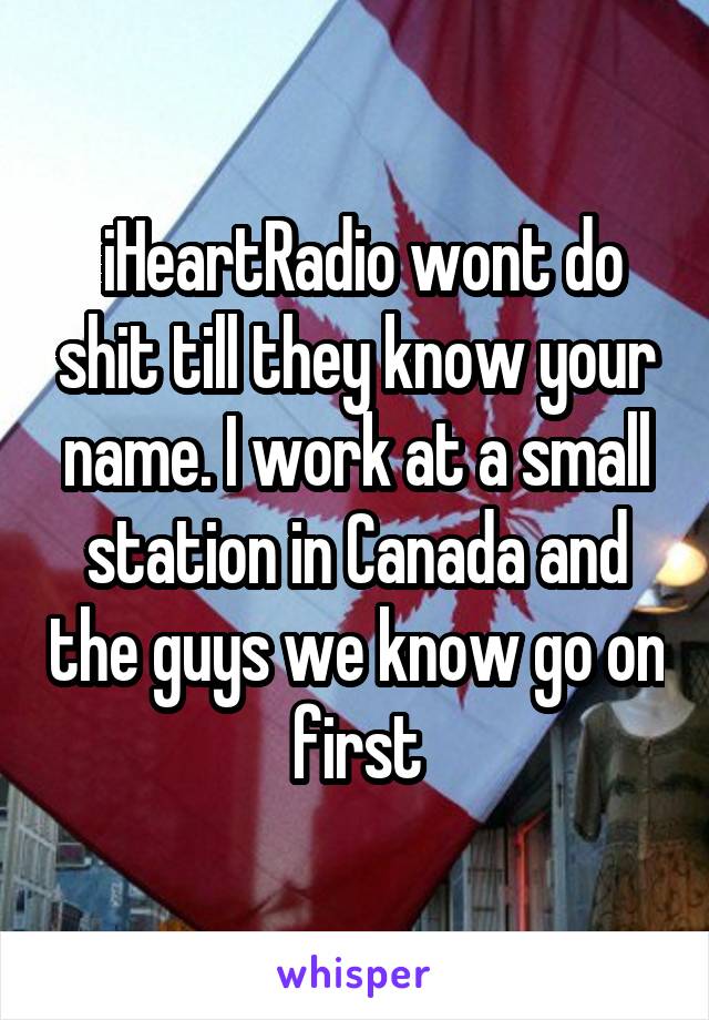  iHeartRadio wont do shit till they know your name. I work at a small station in Canada and the guys we know go on first