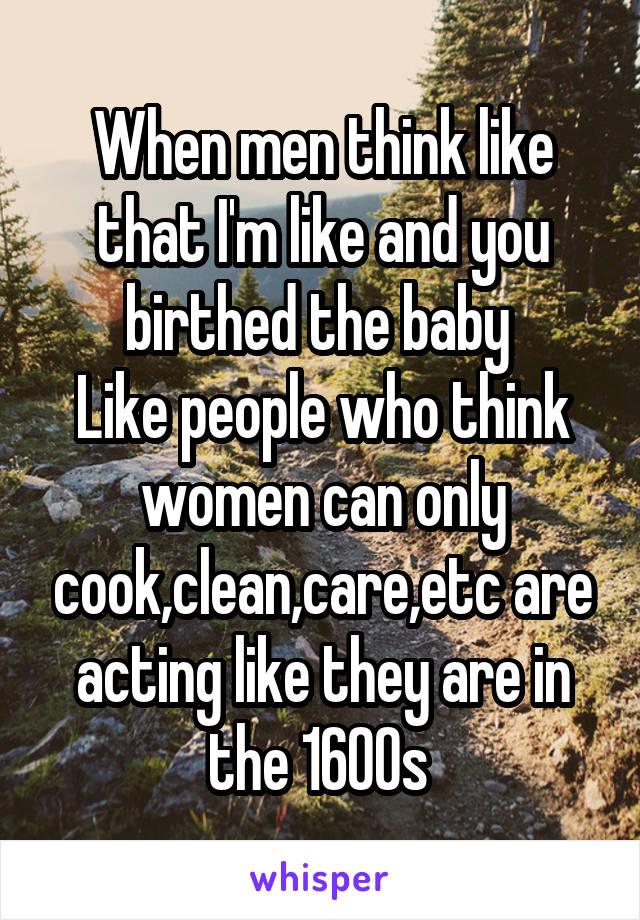 When men think like that I'm like and you birthed the baby 
Like people who think women can only cook,clean,care,etc are acting like they are in the 1600s 