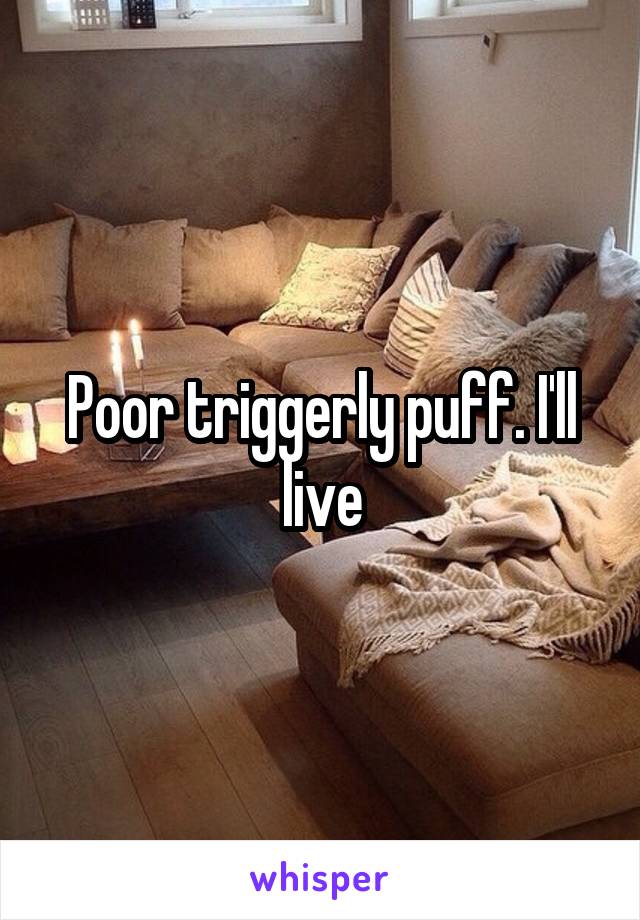 Poor triggerly puff. I'll live