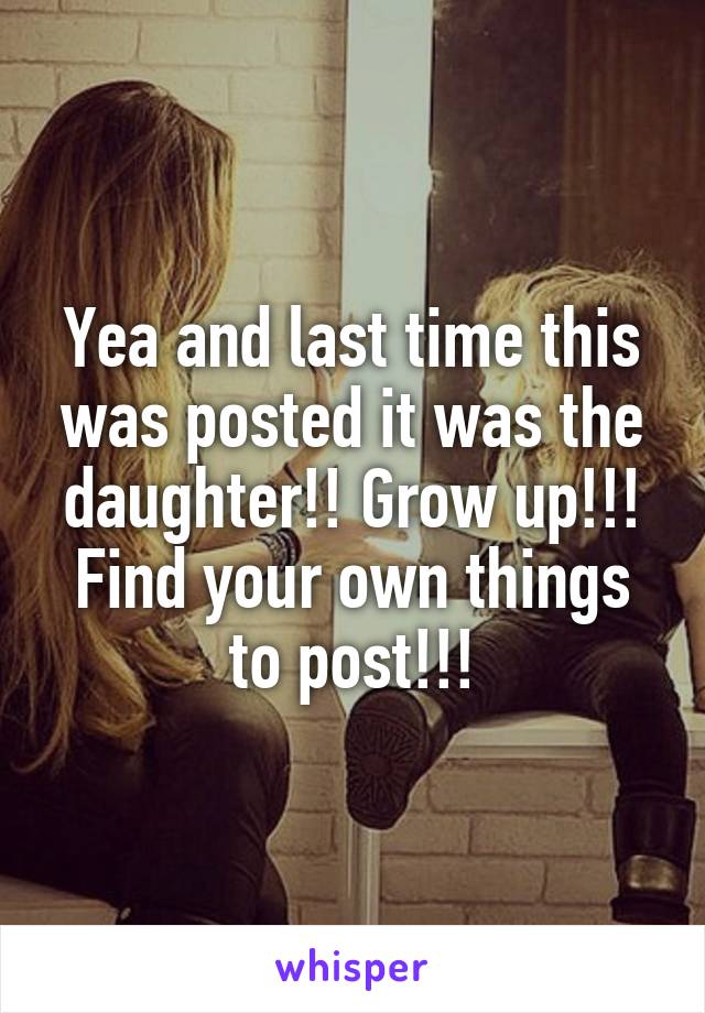 Yea and last time this was posted it was the daughter!! Grow up!!! Find your own things to post!!!