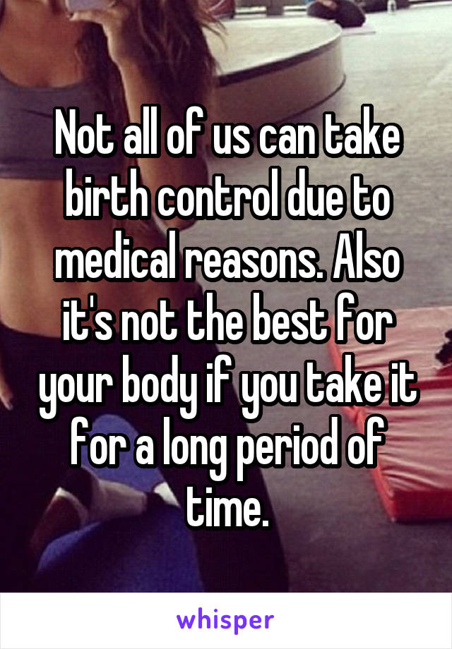 Not all of us can take birth control due to medical reasons. Also it's not the best for your body if you take it for a long period of time.