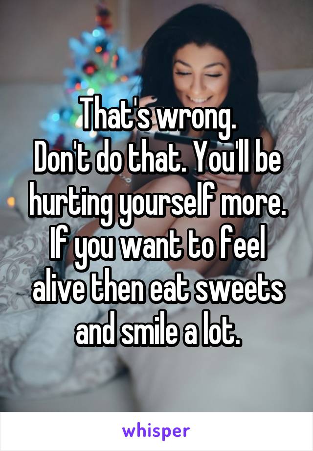 That's wrong.
Don't do that. You'll be hurting yourself more. If you want to feel alive then eat sweets and smile a lot.