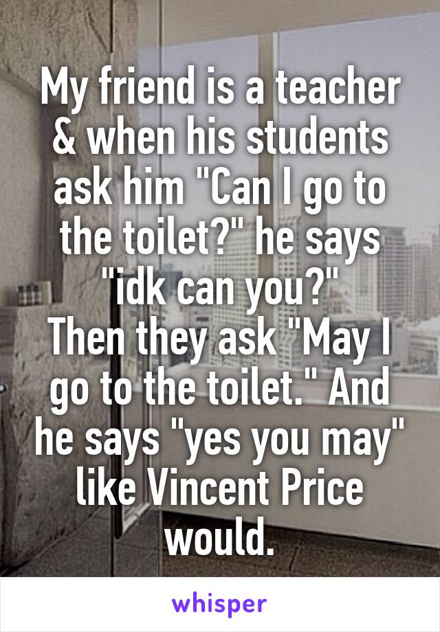 My friend is a teacher & when his students ask him "Can I go to the toilet?" he says "idk can you?"
Then they ask "May I go to the toilet." And he says "yes you may" like Vincent Price would.