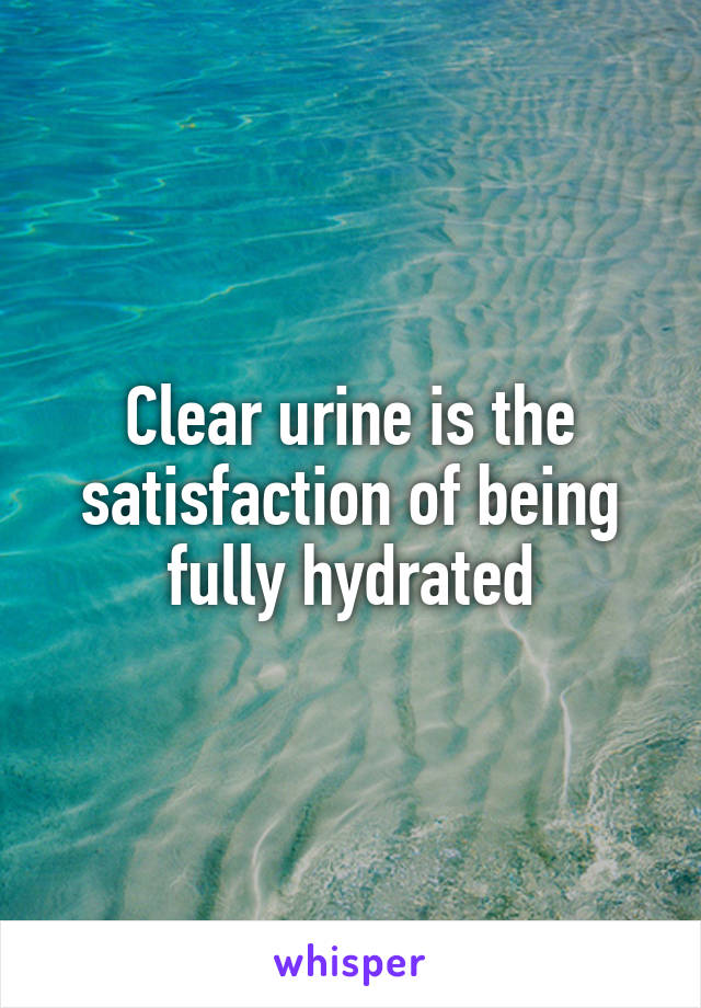 Clear urine is the satisfaction of being fully hydrated