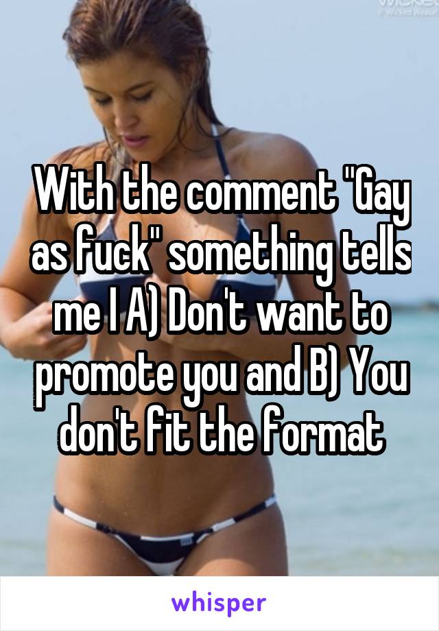 With the comment "Gay as fuck" something tells me I A) Don't want to promote you and B) You don't fit the format