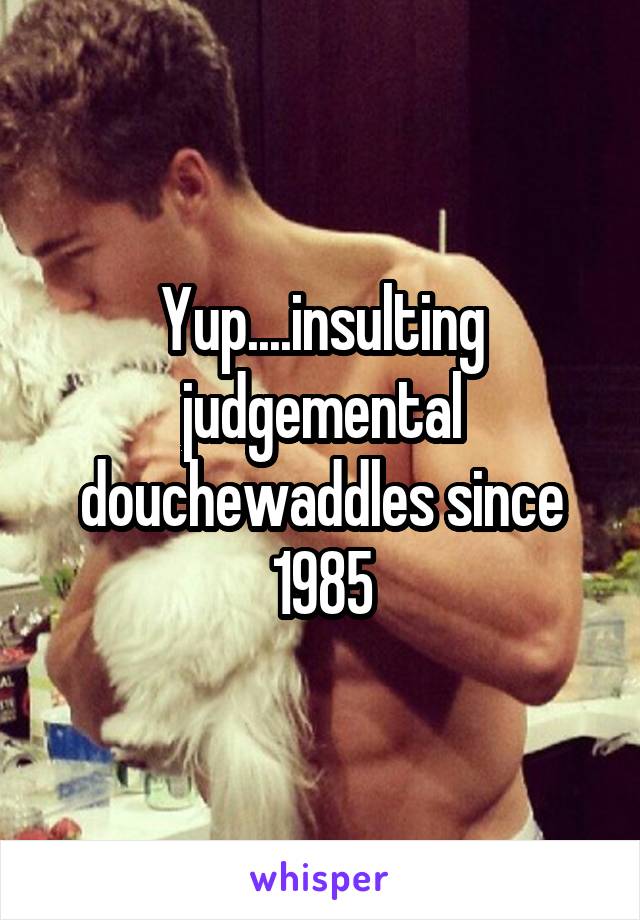 Yup....insulting judgemental douchewaddles since 1985