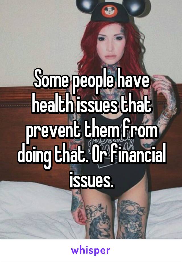 Some people have health issues that prevent them from doing that. Or financial issues.