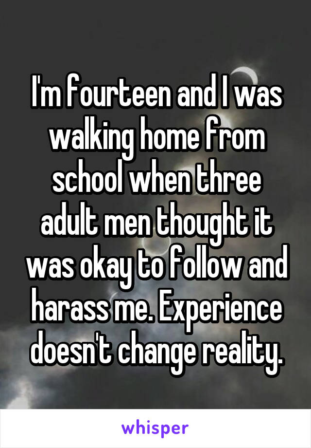 I'm fourteen and I was walking home from school when three adult men thought it was okay to follow and harass me. Experience doesn't change reality.
