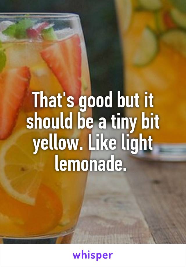 That's good but it should be a tiny bit yellow. Like light lemonade. 