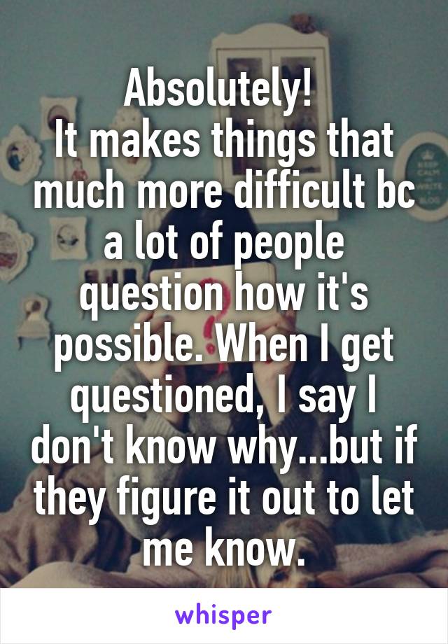 Absolutely! 
It makes things that much more difficult bc a lot of people question how it's possible. When I get questioned, I say I don't know why...but if they figure it out to let me know.