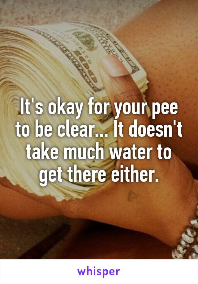 It's okay for your pee to be clear... It doesn't take much water to get there either.