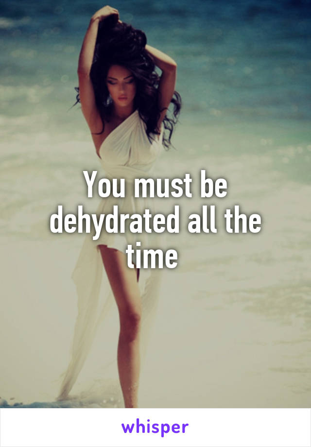 You must be dehydrated all the time 