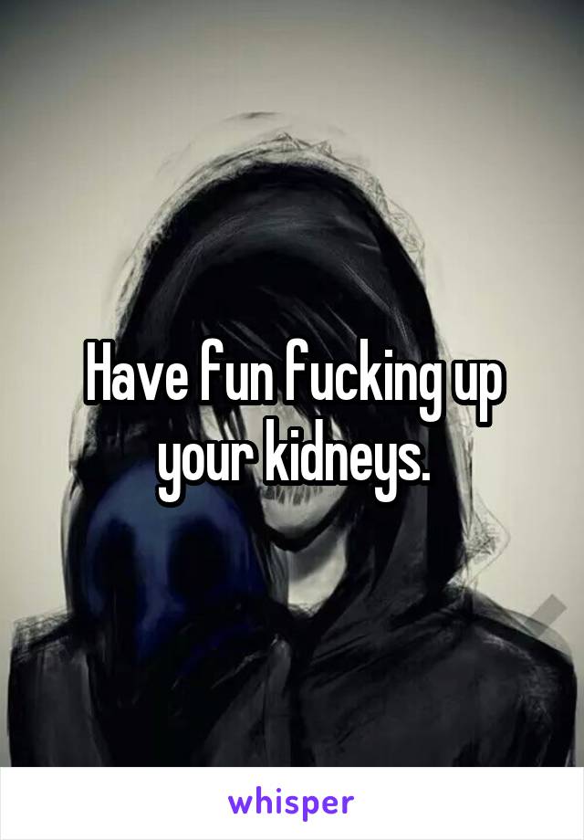 Have fun fucking up your kidneys.