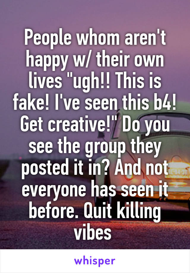 People whom aren't happy w/ their own lives "ugh!! This is fake! I've seen this b4! Get creative!" Do you see the group they posted it in? And not everyone has seen it before. Quit killing vibes 