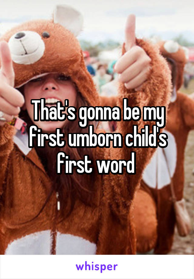 That's gonna be my first umborn child's first word 
