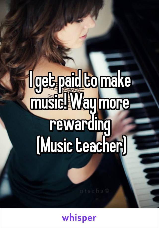 I get paid to make music! Way more rewarding
 (Music teacher)