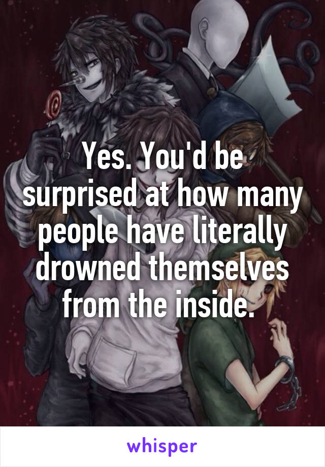 Yes. You'd be surprised at how many people have literally drowned themselves from the inside. 
