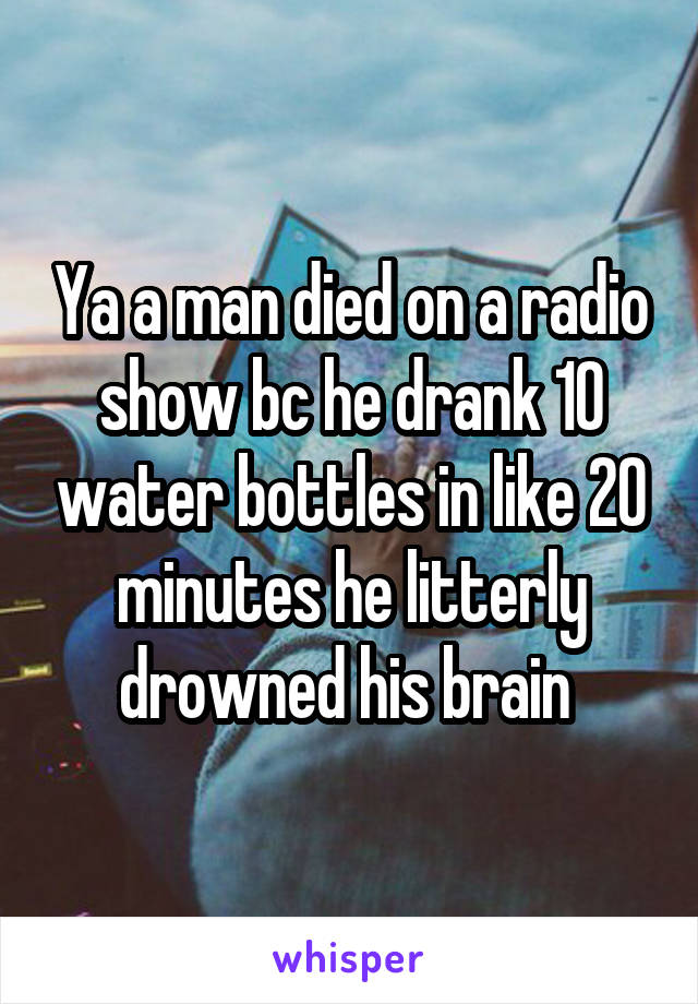Ya a man died on a radio show bc he drank 10 water bottles in like 20 minutes he litterly drowned his brain 