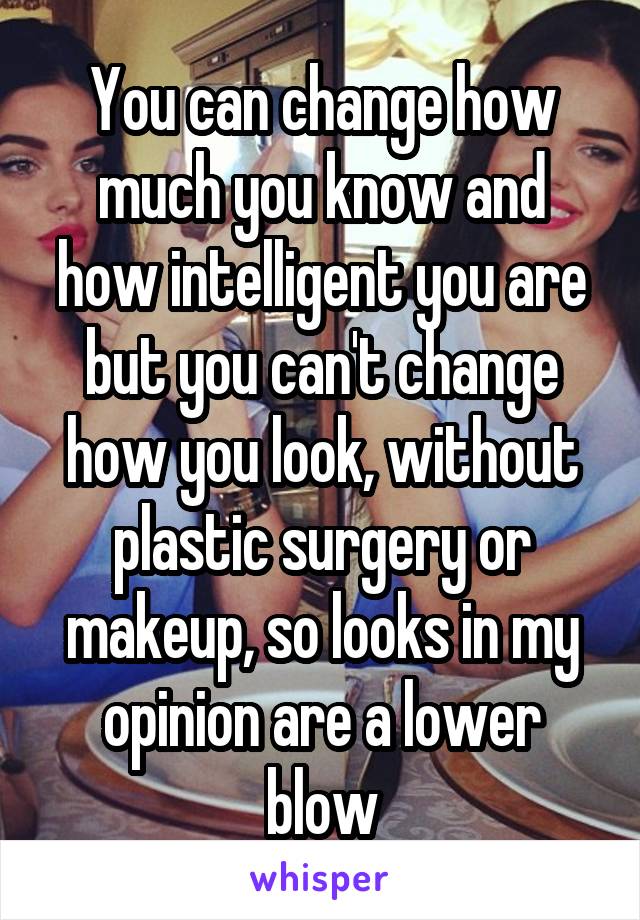 You can change how much you know and how intelligent you are but you can't change how you look, without plastic surgery or makeup, so looks in my opinion are a lower blow