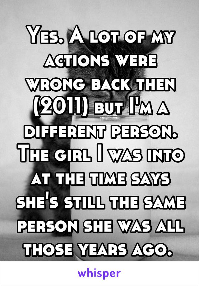 Yes. A lot of my actions were wrong back then (2011) but I'm a different person. The girl I was into at the time says she's still the same person she was all those years ago. 