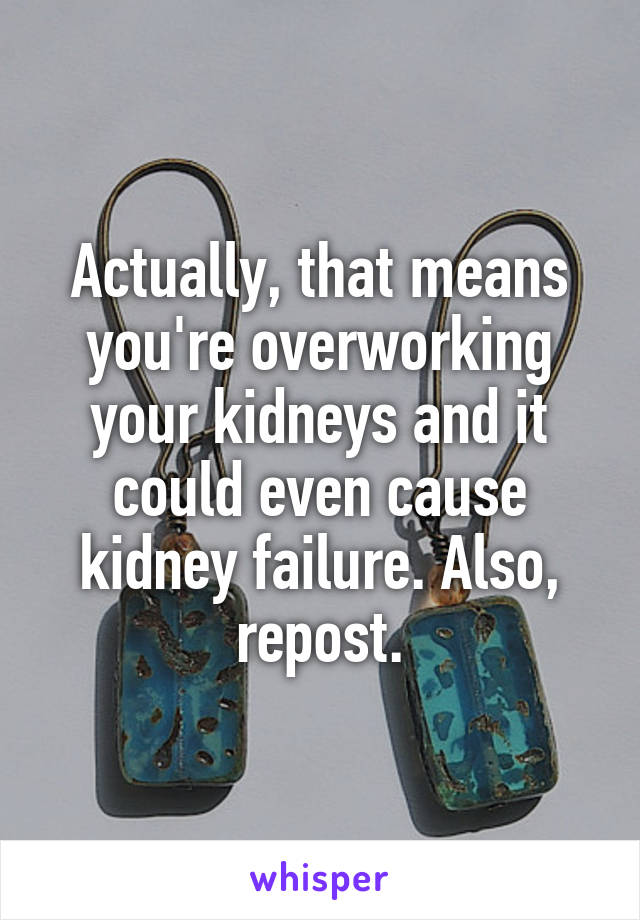 Actually, that means you're overworking your kidneys and it could even cause kidney failure. Also, repost.