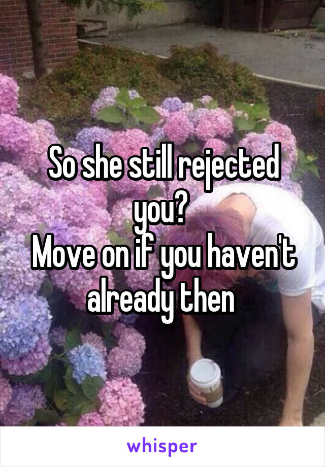 So she still rejected you? 
Move on if you haven't already then 
