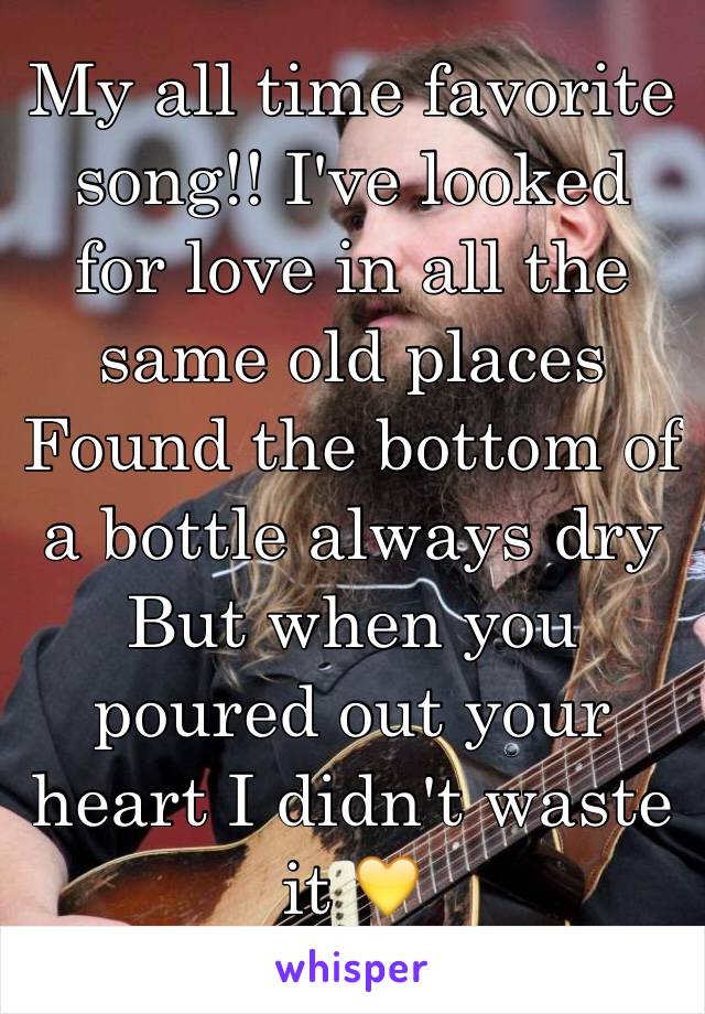 My all time favorite song!! I've looked for love in all the same old places
Found the bottom of a bottle always dry
But when you poured out your heart I didn't waste it 💛