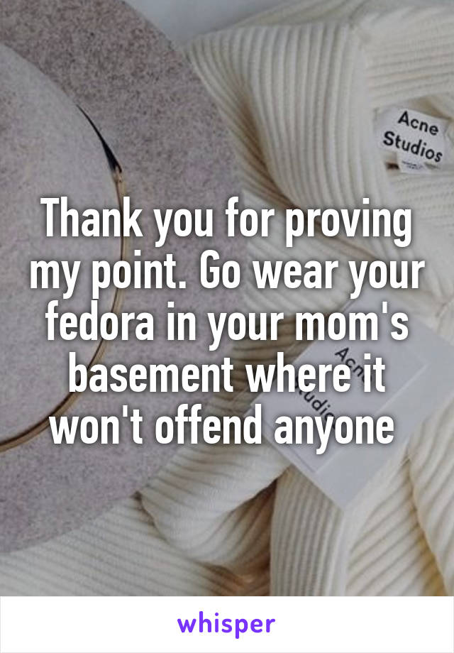 Thank you for proving my point. Go wear your fedora in your mom's basement where it won't offend anyone 