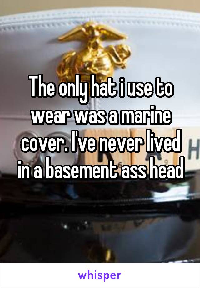 The only hat i use to wear was a marine cover. I've never lived in a basement ass head
