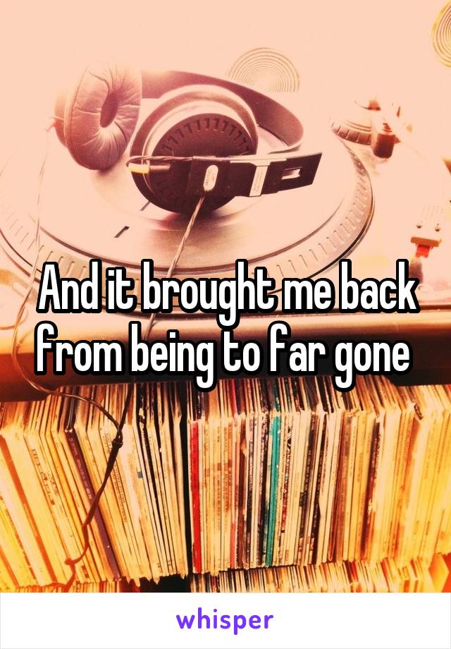 And it brought me back from being to far gone 
