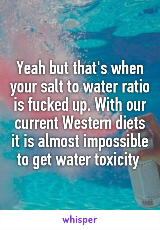 Yeah but that's when your salt to water ratio is fucked up. With our current Western diets it is almost impossible to get water toxicity 