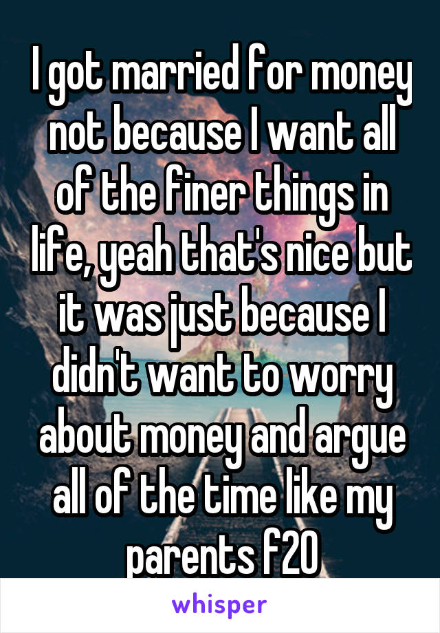I got married for money not because I want all of the finer things in life, yeah that's nice but it was just because I didn't want to worry about money and argue all of the time like my parents f20