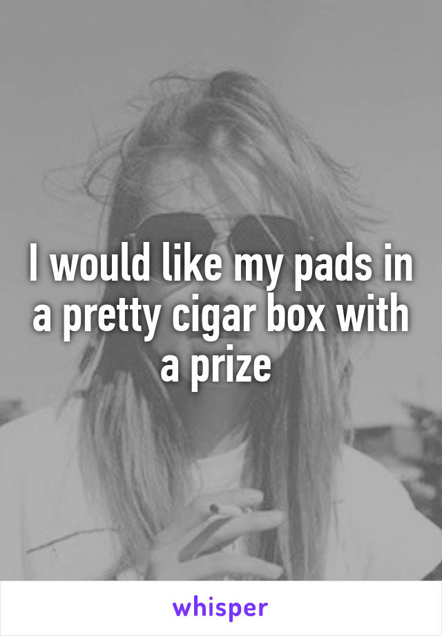 I would like my pads in a pretty cigar box with a prize 