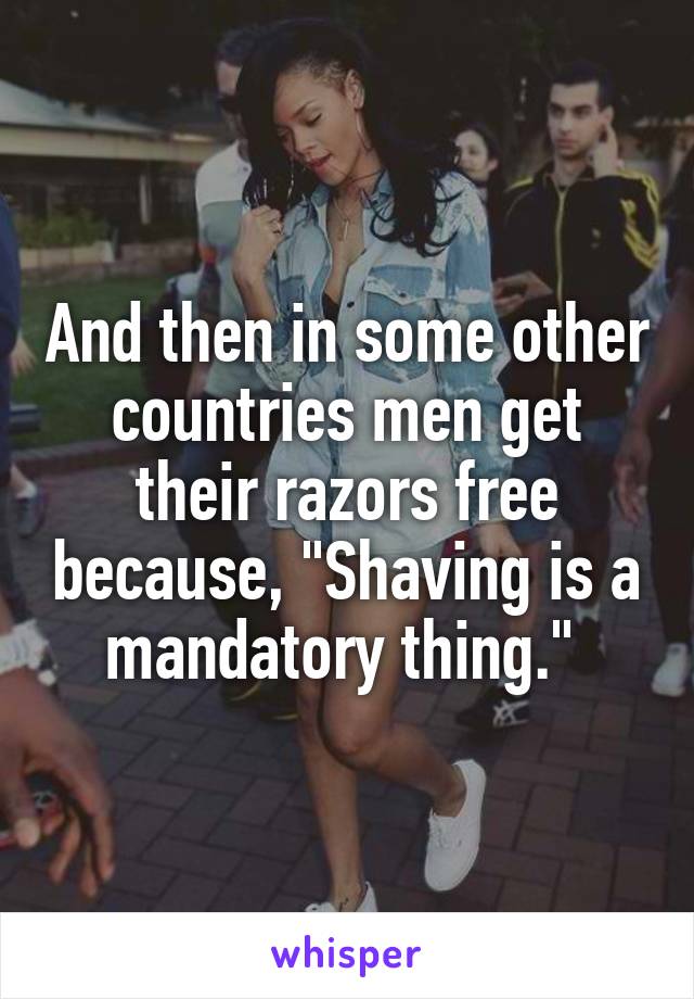 And then in some other countries men get their razors free because, "Shaving is a mandatory thing." 