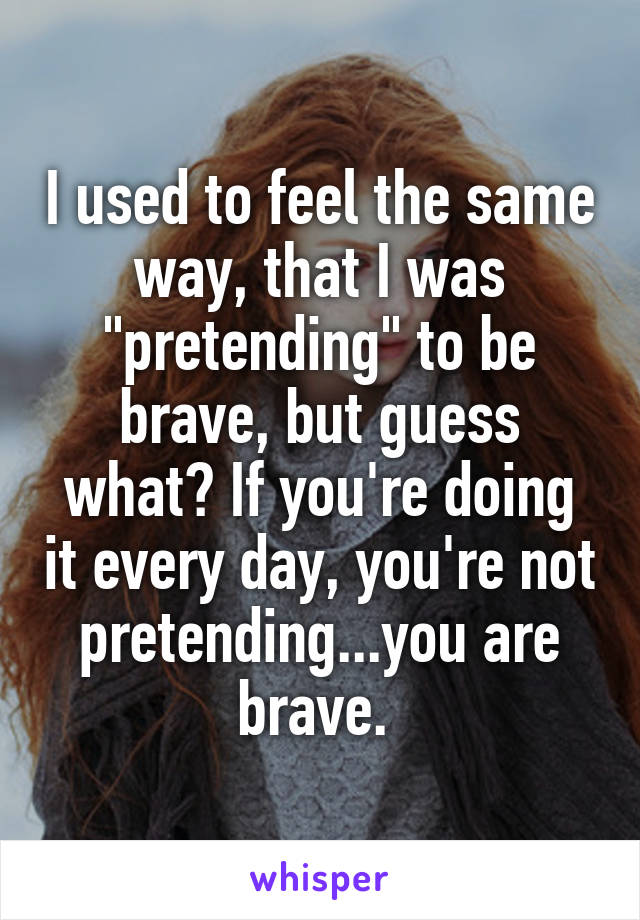 I used to feel the same way, that I was "pretending" to be brave, but guess what? If you're doing it every day, you're not pretending...you are brave. 