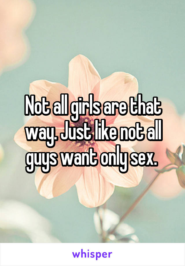 Not all girls are that way. Just like not all guys want only sex. 