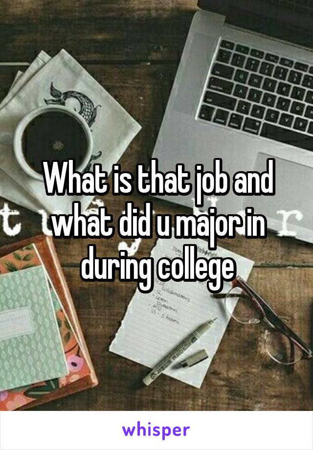 What is that job and what did u major in during college