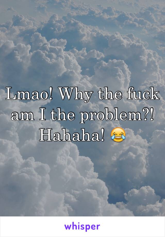 Lmao! Why the fuck am I the problem?! Hahaha! 😂