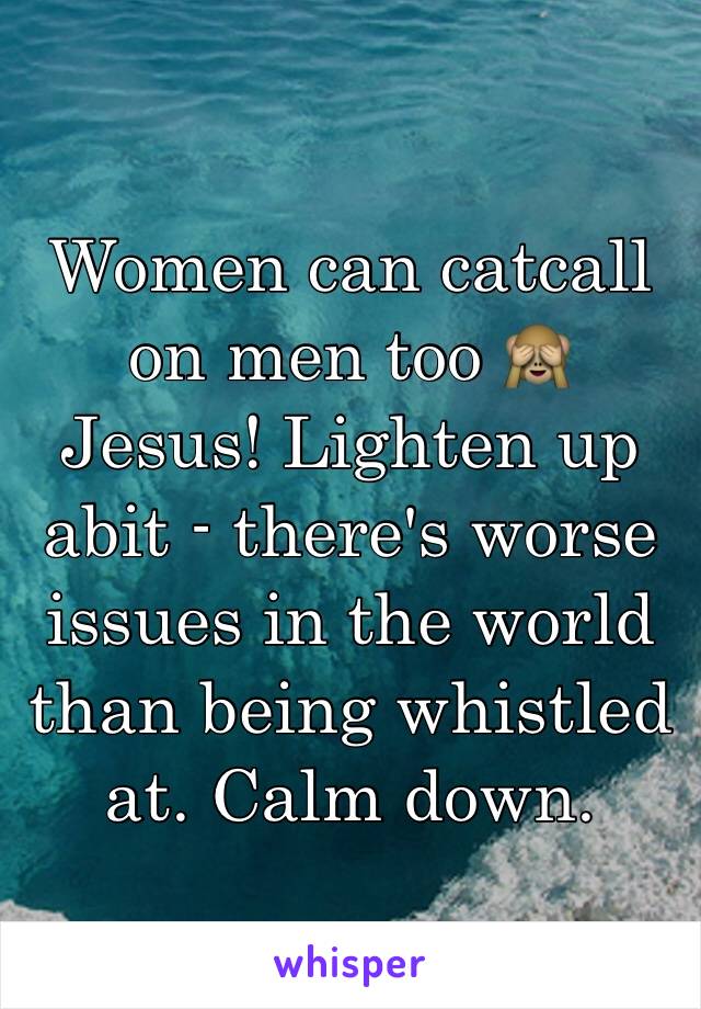 Women can catcall on men too 🙈 Jesus! Lighten up abit - there's worse issues in the world than being whistled at. Calm down. 