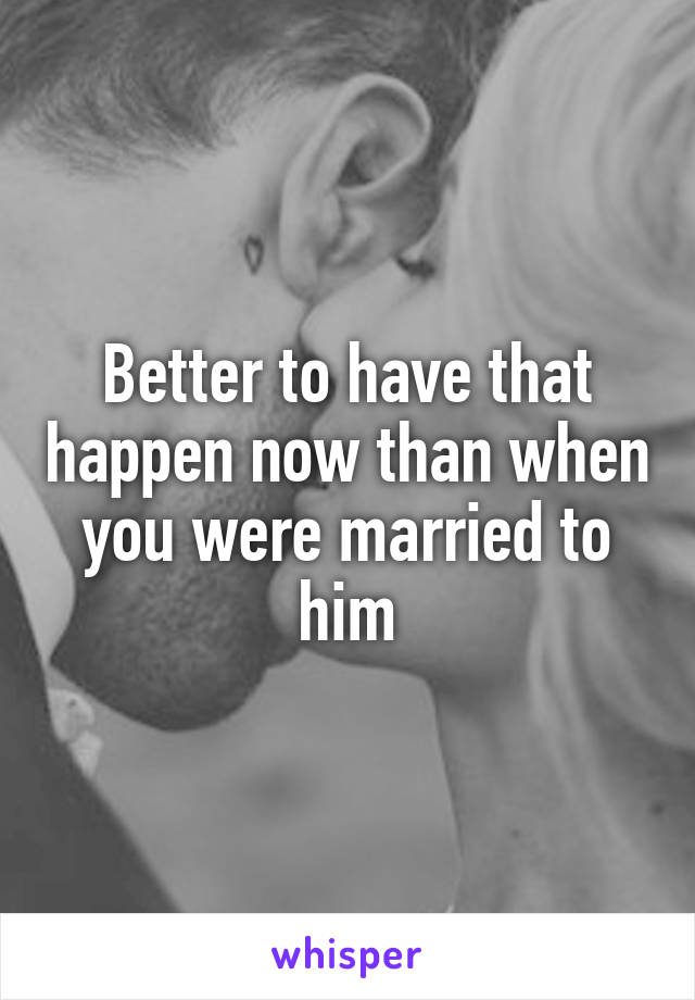 Better to have that happen now than when you were married to him