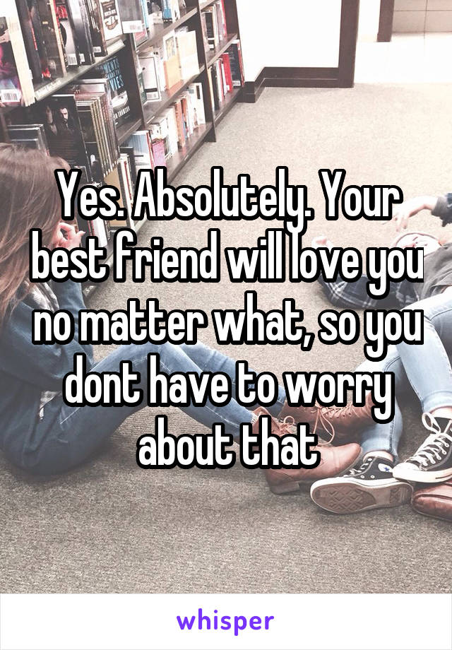 Yes. Absolutely. Your best friend will love you no matter what, so you dont have to worry about that