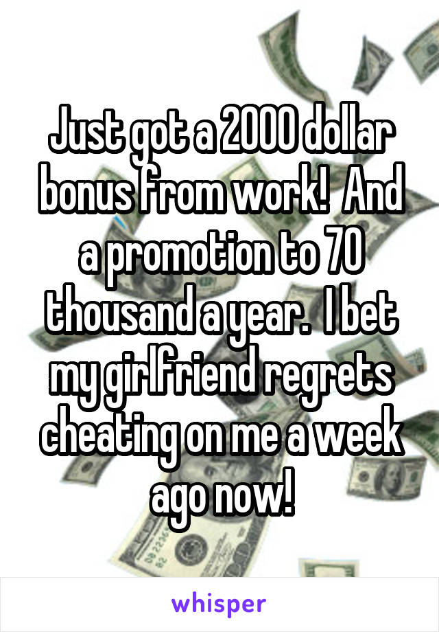Just got a 2000 dollar bonus from work!  And a promotion to 70 thousand a year.  I bet my girlfriend regrets cheating on me a week ago now!