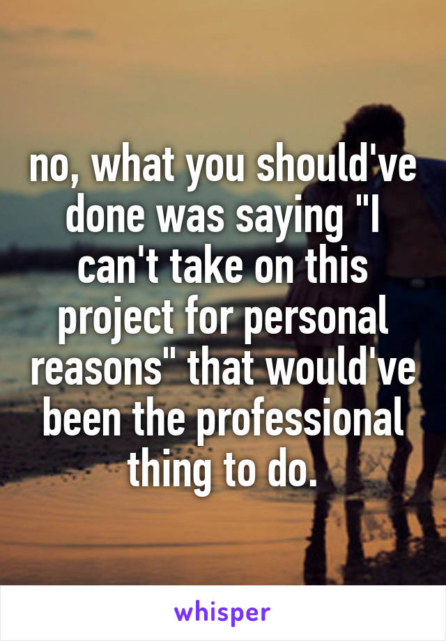 no, what you should've done was saying "I can't take on this project for personal reasons" that would've been the professional thing to do.