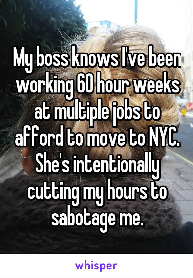 My boss knows I've been working 60 hour weeks at multiple jobs to afford to move to NYC. She's intentionally cutting my hours to sabotage me.