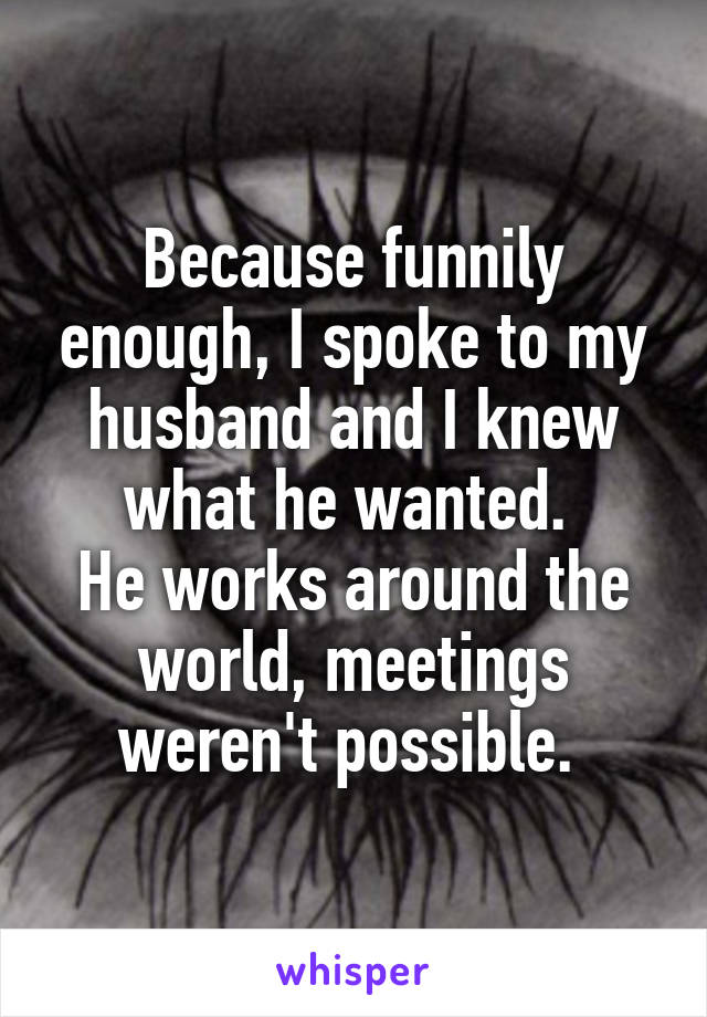 Because funnily enough, I spoke to my husband and I knew what he wanted. 
He works around the world, meetings weren't possible. 