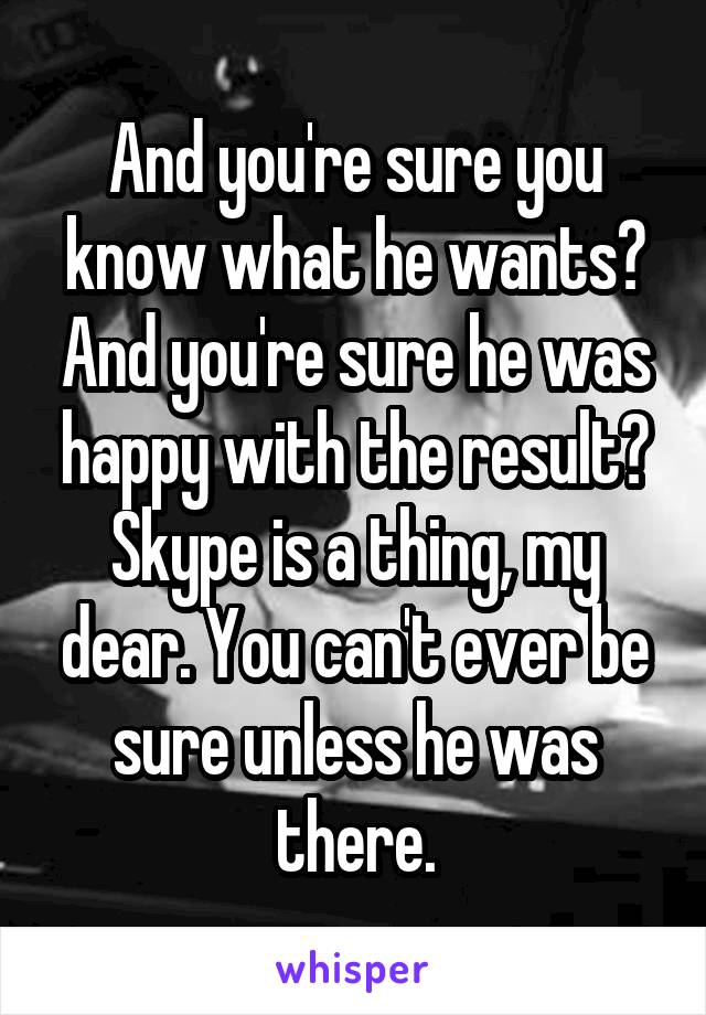 And you're sure you know what he wants? And you're sure he was happy with the result? Skype is a thing, my dear. You can't ever be sure unless he was there.